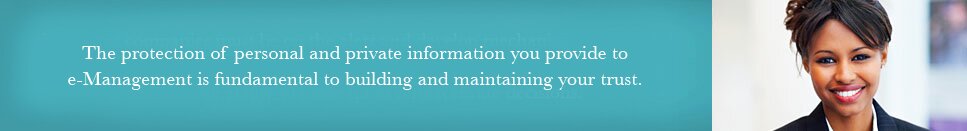 The protection of personal and private information you provide to e-Management is fundamental to building and maintaining your trust.